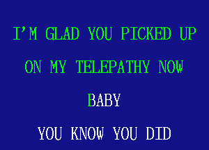 PM GLAD YOU PICKED UP
ON MY TELEPATHY NOW
BABY
YOU KNOW YOU DID