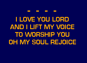 I LOVE YOU LORD
AND I LIFT MY VOICE
T0 WORSHIP YOU
OH MY SOUL REJOICE