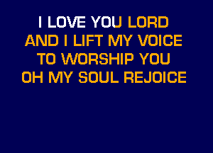 I LOVE YOU LORD
AND I LIFT MY VOICE
T0 WORSHIP YOU
OH MY SOUL REJOICE