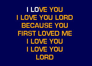 I LOVE YOU
I LOVE YOU LORD
BECAUSE YOU

FIRST LOVED ME
I LOVE YOU
I LOVE YOU
LORD