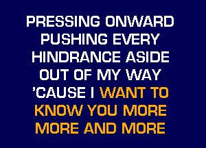 PRESSING ONWARD
PUSHING EVERY
HINDRANCE ASIDE
OUT OF MY WAY
'CAUSE I WANT TO
KNOW YOU MORE
MORE AND MORE