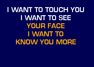 I WANT TO TOUGH YOU
I WANT TO SEE
YOUR FACE

I WANT TO
KNOW YOU MORE