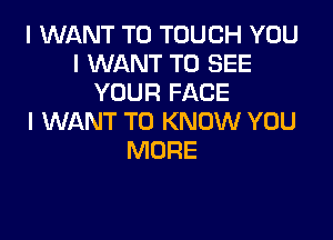 I WANT TO TOUCH YOU
I WANT TO SEE
YOUR FACE

I WANT TO KNOW YOU
MORE