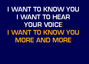 I WANT TO KNOW YOU
I WANT TO HEAR
YOUR VOICE
I WANT TO KNOW YOU
MORE AND MORE