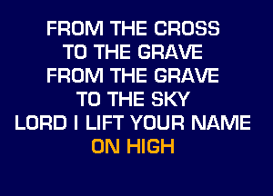 FROM THE CROSS
TO THE GRAVE
FROM THE GRAVE
TO THE SKY
LORD I LIFT YOUR NAME
ON HIGH