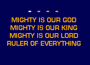 MIGHTY IS OUR GOD
MIGHTY IS OUR KING
MIGHTY IS OUR LORD
RULER 0F EVERYTHING