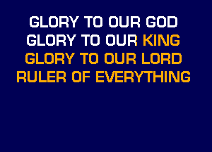 GLORY TO OUR GOD

GLORY TO OUR KING

GLORY TO OUR LORD
RULER 0F EVERYTHING