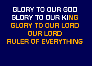 GLORY TO OUR GOD
GLORY TO OUR KING
GLORY TO OUR LORD
OUR LORD
RULER 0F EVERYTHING