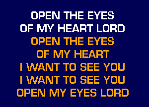 OPEN THE EYES
OF MY HEART LORD
OPEN THE EYES
OF MY HEART
I WANT TO SEE YOU
I WANT TO SEE YOU
OPEN MY EYES LORD