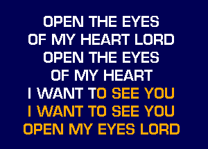 OPEN THE EYES
OF MY HEART LORD
OPEN THE EYES
OF MY HEART
I WANT TO SEE YOU
I WANT TO SEE YOU
OPEN MY EYES LORD