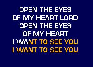 OPEN THE EYES
OF MY HEART LORD
OPEN THE EYES
OF MY HEART
I WANT TO SEE YOU
I WANT TO SEE YOU