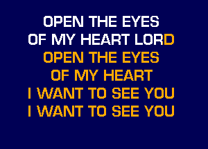 OPEN THE EYES
OF MY HEART LORD
OPEN THE EYES
OF MY HEART
I WANT TO SEE YOU
I WANT TO SEE YOU