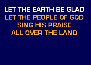 LET THE EARTH BE GLAD
LET THE PEOPLE OF GOD
SING HIS PRAISE
ALL OVER THE LAND
