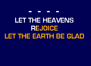 LET THE HEAVENS
REJOICE
LET THE EARTH BE GLAD