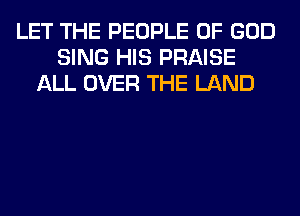 LET THE PEOPLE OF GOD
SING HIS PRAISE
ALL OVER THE LAND