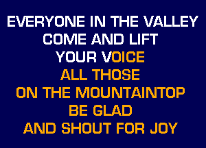 EVERYONE IN THE VALLEY
COME AND LIFT
YOUR VOICE
ALL THOSE
ON THE MOUNTAINTOP
BE GLAD
AND SHOUT FOR JOY
