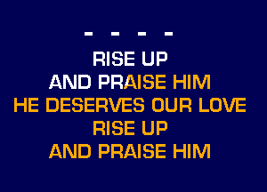 RISE UP
AND PRAISE HIM
HE DESERVES OUR LOVE
RISE UP
AND PRAISE HIM