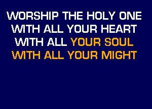 WORSHIP THE HOLY ONE
WITH ALL YOUR HEART
WITH ALL YOUR SOUL
WITH ALL YOUR MIGHT