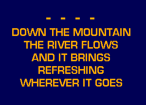 DOWN THE MOUNTAIN
THE RIVER FLOWS
AND IT BRINGS
REFRESHING
VVHEREVER IT GOES