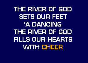 THE RIVER OF GOD
SETS OUR FEET
'A DANCING
THE RIVER OF GOD
FILLS OUR HEARTS
WITH CHEER
