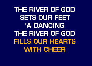 THE RIVER OF GOD
SETS OUR FEET
'A DANCING
THE RIVER OF GOD
FILLS OUR HEARTS
WITH CHEER