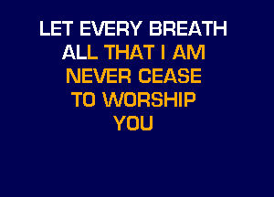 LET EVERY BREATH
ALL THAT I AM
NEVER CEASE

T0 WORSHIP
YOU