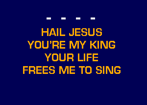 HAIL JESUS
YOU'RE MY KING

YOUR LIFE
FREES ME TO SING
