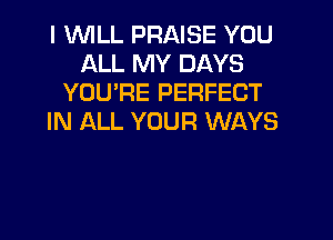 I 'WILL PRAISE YOU
ALL MY DAYS
YOURE PERFECT
IN ALL YOUR WAYS