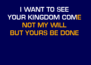I WANT TO SEE
YOUR KINGDOM COME
NOT MY WILL
BUT YOURS BE DONE