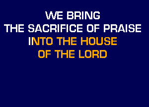 WE BRING
THE SACRIFICE 0F PRAISE
INTO THE HOUSE
OF THE LORD
