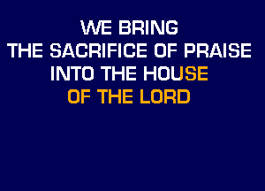 WE BRING
THE SACRIFICE 0F PRAISE
INTO THE HOUSE
OF THE LORD