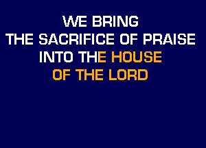WE BRING
THE SACRIFICE 0F PRAISE
INTO THE HOUSE
OF THE LORD
