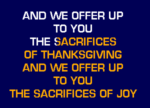 AND WE OFFER UP
TO YOU
THE SACRIFICES
0F THANKSGIVING
AND WE OFFER UP
TO YOU
THE SACRIFICES 0F JOY