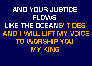 AND YOUR JUSTICE
FLOWS
LIKE THE OCEANS' TIDES
AND I WILL LIFT MY VOICE
T0 WORSHIP YOU
MY KING