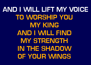 AND I WILL LIFT MY VOICE
T0 WORSHIP YOU
MY KING
AND I WILL FIND
MY STRENGTH
IN THE SHADOW
OF YOUR WINGS