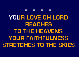 YOUR LOVE 0H LORD
REACHES
TO THE HEAVENS
YOUR FAITHFULNESS
STRETCHES TO THE SKIES