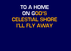 TO A HOME
ON GOD'S
CELESTIAL SHORE

I'LL FLY AWAY