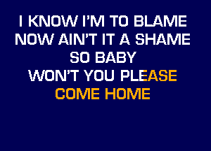 I KNOW I'M T0 BLAME
NOW AIN'T IT A SHAME
SO BABY
WON'T YOU PLEASE
COME HOME