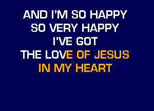 AND I'M SO HAPPY
SO VERY HAPPY
PVE GOT
THE LOVE OF JESUS
IN MY HEART