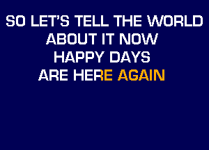 SO LET'S TELL THE WORLD
ABOUT IT NOW
HAPPY DAYS
ARE HERE AGAIN