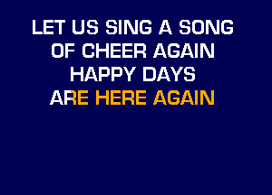 LET US SING A SONG
UP CHEER AGAIN
HAPPY DAYS

ARE HERE AGAIN