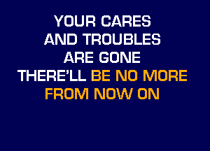 YOUR CARES
AND TROUBLES
ARE GONE
THERE'LL BE NO MORE
FROM NOW ON