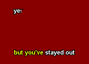 but you've stayed out