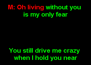 M2 Oh living without you
is my only fear

You still drive me crazy
when I hold you near