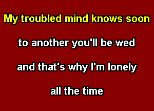 My troubled mind knows soon

to another you'll be wed

and that's why I'm lonely

all the time