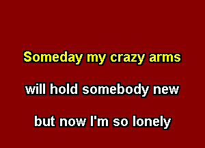Someday my crazy arms

will hold somebody new

but now I'm so lonely