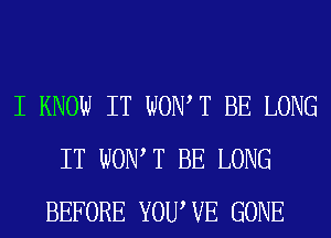 I KNOW IT WOW T BE LONG
IT WONT BE LONG
BEFORE YOUWE GONE