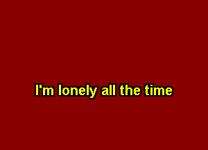 I'm lonely all the time