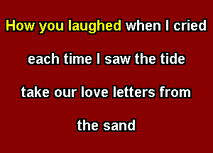 How you laughed when I cried

each time I saw the tide
take our love letters from

the sand