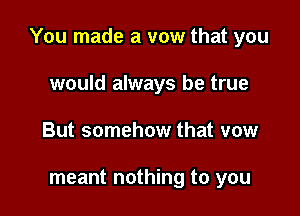 You made a vow that you

would always be true
But somehow that vow

meant nothing to you